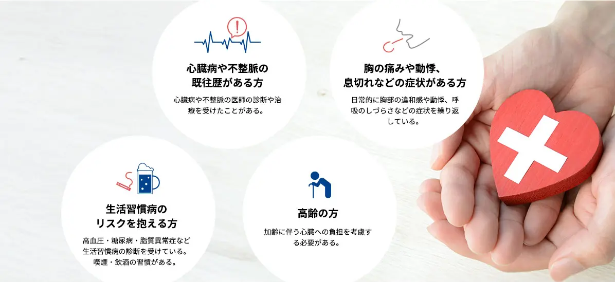 心臓病や不整脈の 既往歴がある方 心臓病や不整脈の医師の診断や治療を受けたことがある。 胸の痛みや動悸、 息切れなどの症状がある方 日常的に胸部の違和感や動悸、呼吸のしづらさなどの症状を繰り返している。 生活習慣病の リスクを抱える方 高血圧・糖尿病・脂質異常症など生活習慣病の診断を受けている。喫煙・飲酒の習慣がある。 高齢の方 加齢に伴う心臓への負担を考慮する必要がある。