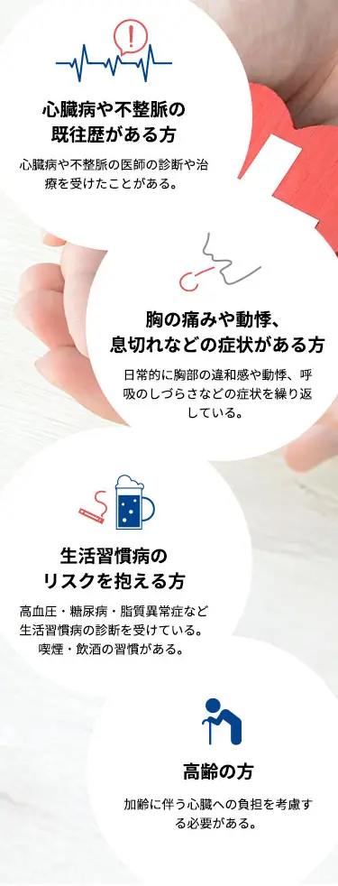 心臓病や不整脈の 既往歴がある方 心臓病や不整脈の医師の診断や治療を受けたことがある。 胸の痛みや動悸、 息切れなどの症状がある方 日常的に胸部の違和感や動悸、呼吸のしづらさなどの症状を繰り返している。 生活習慣病の リスクを抱える方 高血圧・糖尿病・脂質異常症など生活習慣病の診断を受けている。喫煙・飲酒の習慣がある。 高齢の方 加齢に伴う心臓への負担を考慮する必要がある。
